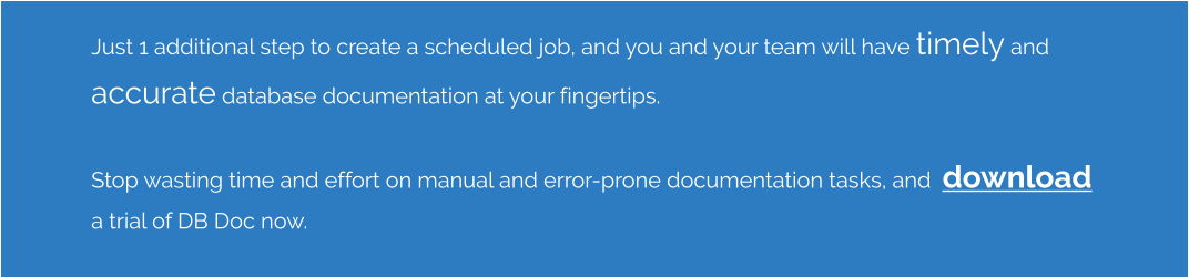 Just 1 additional step to create a scheduled job, and you and your team will have timely and accurate database documentation at your fingertips.    Stop wasting time and effort on manual and error-prone documentation tasks, and  download a trial of DB Doc now.
