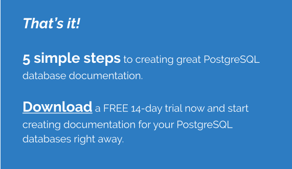 That’s it!    5 simple steps to creating great PostgreSQL database documentation.    Download a FREE 14-day trial now and start creating documentation for your PostgreSQL databases right away.
