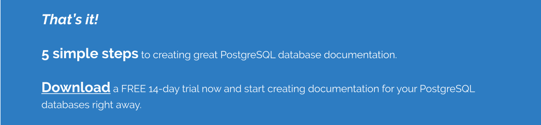 That’s it!    5 simple steps to creating great PostgreSQL database documentation.    Download a FREE 14-day trial now and start creating documentation for your PostgreSQL databases right away.